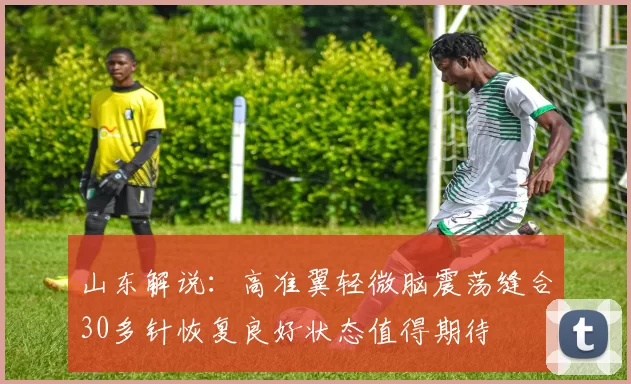 山东解说：高准翼轻微脑震荡缝合30多针恢复良好状态值得期待