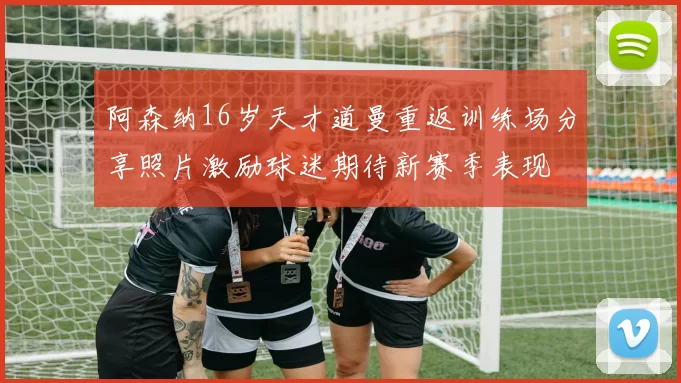 阿森纳16岁天才道曼重返训练场分享照片激励球迷期待新赛季表现