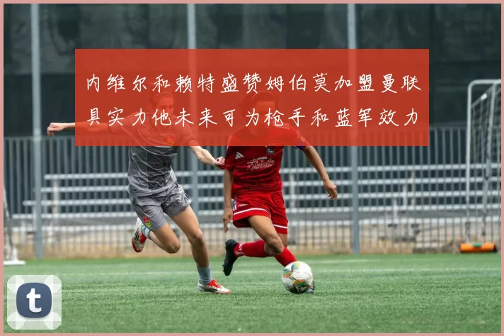 内维尔和赖特盛赞姆伯莫加盟曼联具实力他未来可为枪手和蓝军效力