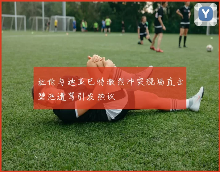 杜伦与迪亚巴特激烈冲突现场直击碧池遭骂引发热议