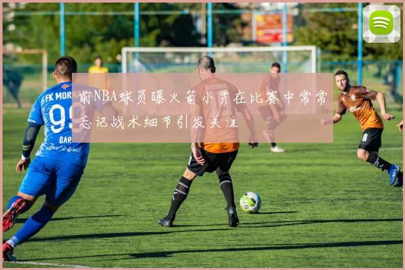 前NBA球员曝火箭小贾在比赛中常常忘记战术细节引发关注