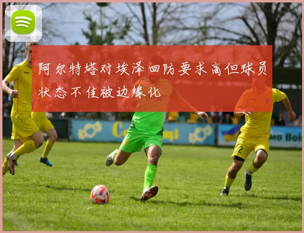 阿尔特塔对埃泽回防要求高但球员状态不佳被边缘化