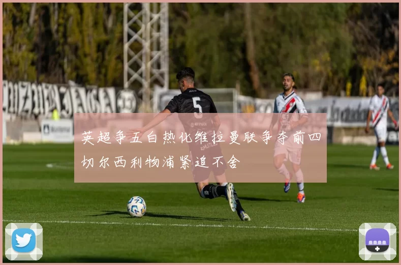 英超争五白热化维拉曼联争夺前四切尔西利物浦紧追不舍