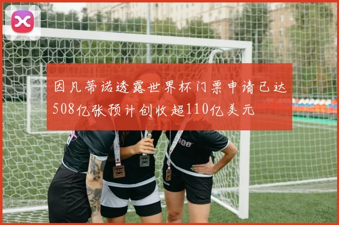 因凡蒂诺透露世界杯门票申请已达508亿张预计创收超110亿美元