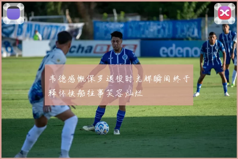 韦德感慨保罗退役时光辉瞬间终于释怀快船往事笑容灿烂