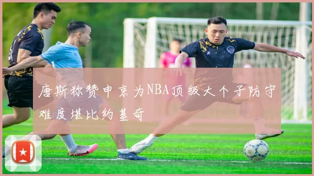 唐斯称赞申京为NBA顶级大个子防守难度堪比约基奇