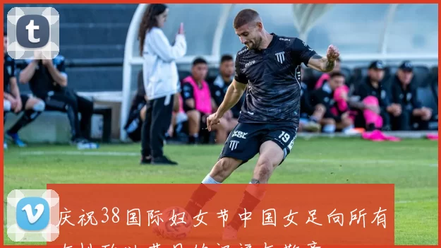 庆祝38国际妇女节中国女足向所有女性致以节日的祝福与敬意