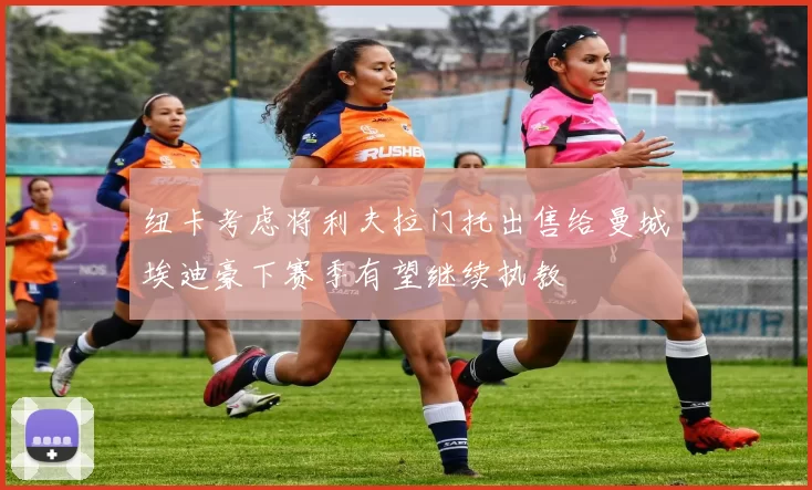 纽卡考虑将利夫拉门托出售给曼城埃迪豪下赛季有望继续执教