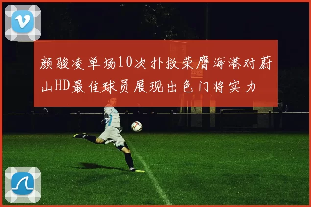 颜骏凌单场10次扑救荣膺海港对蔚山HD最佳球员展现出色门将实力