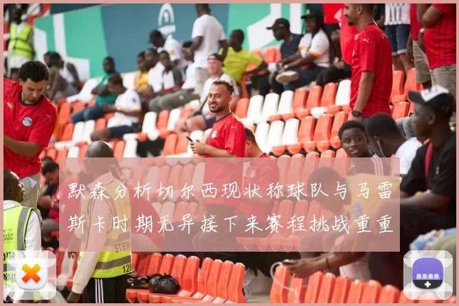 默森分析切尔西现状称球队与马雷斯卡时期无异接下来赛程挑战重重