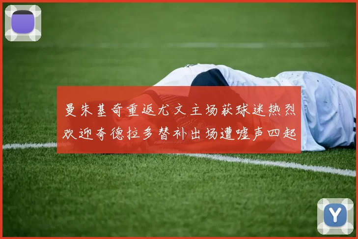 曼朱基奇重返尤文主场获球迷热烈欢迎夸德拉多替补出场遭嘘声四起