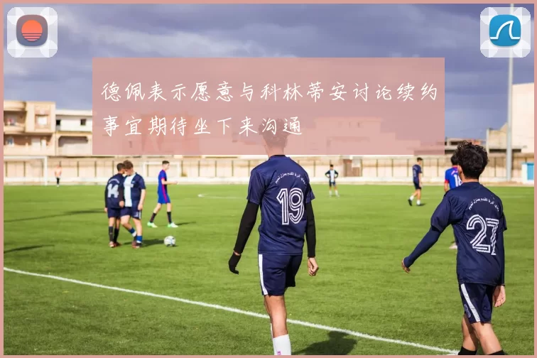 德佩表示愿意与科林蒂安讨论续约事宜期待坐下来沟通