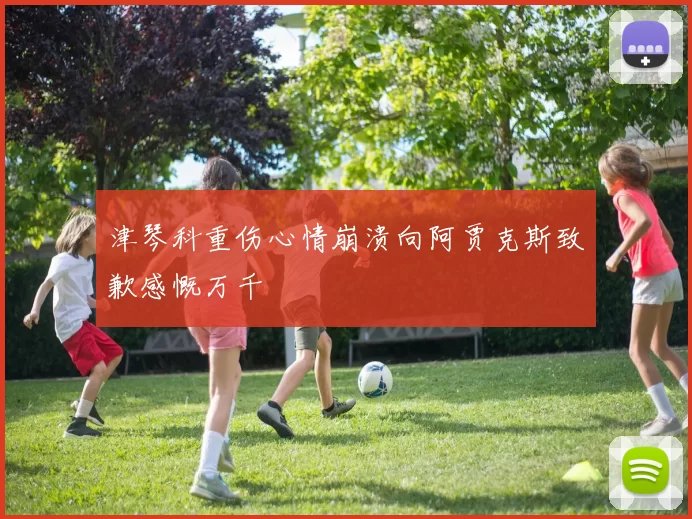 津琴科重伤心情崩溃向阿贾克斯致歉感慨万千