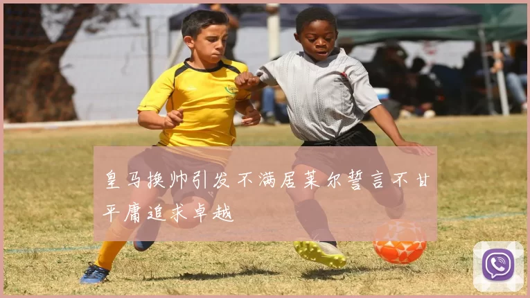 皇马换帅引发不满居莱尔誓言不甘平庸追求卓越